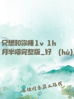 只想和你睡1v 1h月半喵完整版